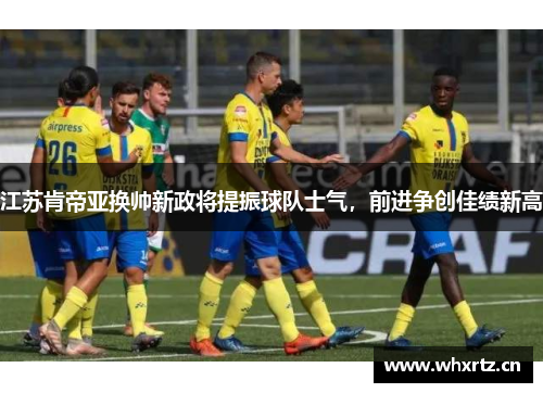 江苏肯帝亚换帅新政将提振球队士气，前进争创佳绩新高