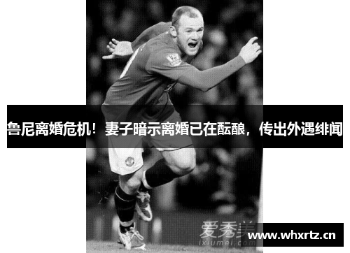 鲁尼离婚危机！妻子暗示离婚已在酝酿，传出外遇绯闻