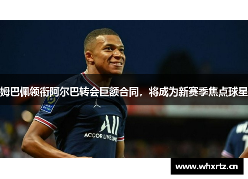 姆巴佩领衔阿尔巴转会巨额合同，将成为新赛季焦点球星