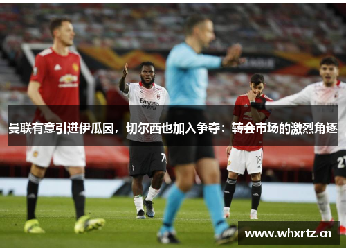 曼联有意引进伊瓜因，切尔西也加入争夺：转会市场的激烈角逐