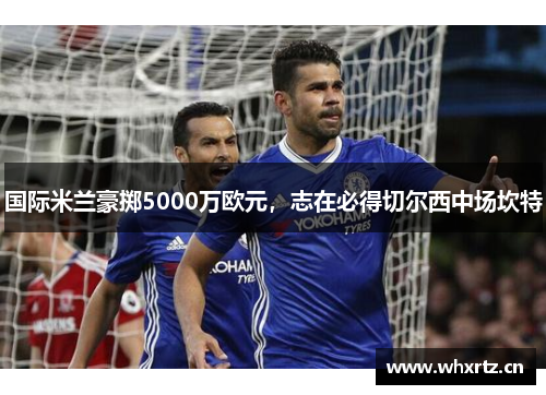 国际米兰豪掷5000万欧元，志在必得切尔西中场坎特