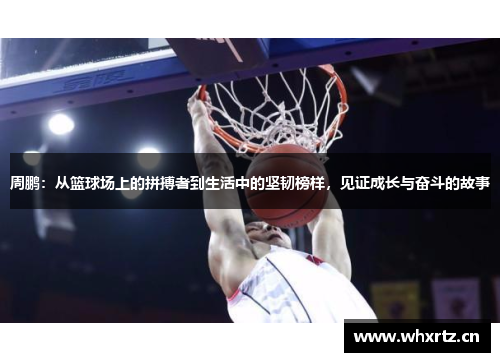 周鹏：从篮球场上的拼搏者到生活中的坚韧榜样，见证成长与奋斗的故事