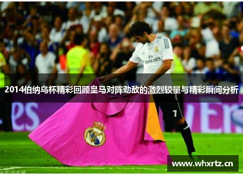 2014伯纳乌杯精彩回顾皇马对阵劲敌的激烈较量与精彩瞬间分析