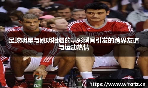 足球明星与姚明相遇的精彩瞬间引发的跨界友谊与运动热情